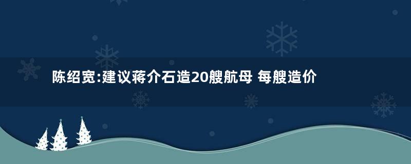 陈绍宽:建议蒋介石造20艘航母 每艘造价约18亿元